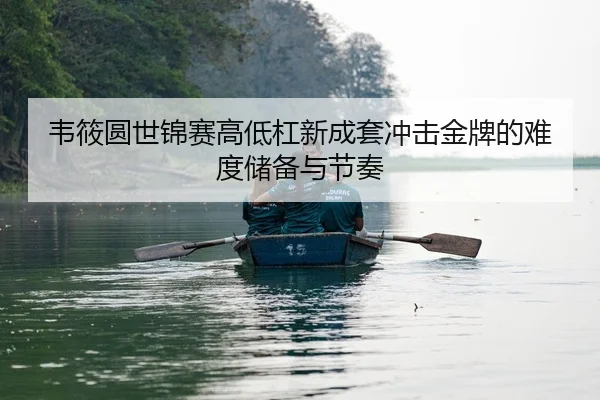 韦筱圆世锦赛高低杠新成套冲击金牌的难度储备与节奏